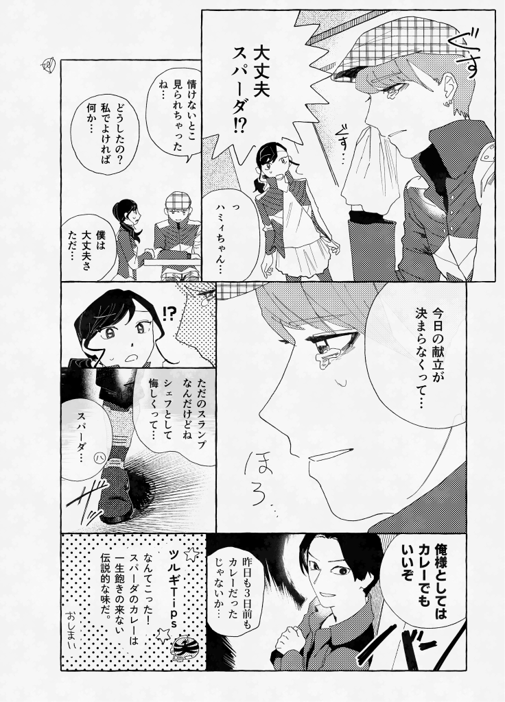 スパーダとハミィ、ツルギの二次創作漫画。 セリフ抜粋: 「大丈夫スパーダ！？」「っ　ハミィちゃん…」「情けないとこ見られちゃったね…」「どうしたの？」「私でよければ 何か…」「僕は大丈夫さただ…」「今日の献立が決まらなくって…」「ただのスランプなんだけどね」「シェフとして悔しくって…」「スパーダ…」「俺様としてはカレーでもいいぞ」「昨日も3日前もカレーだったじゃないか…」 「ツルギＴｉｐｓ　なんてこった！スパーダのカレーは一生飽きの来ない伝説的な味だ。」 おしまい
